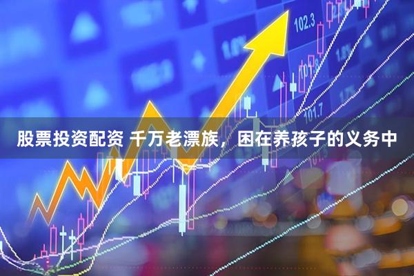 股票投资配资 千万老漂族，困在养孩子的义务中