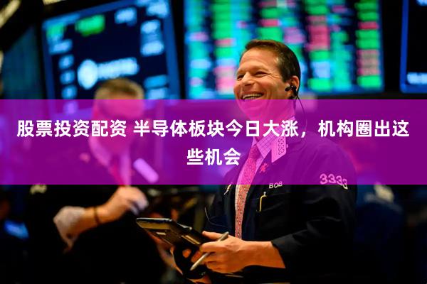 股票投资配资 半导体板块今日大涨，机构圈出这些机会