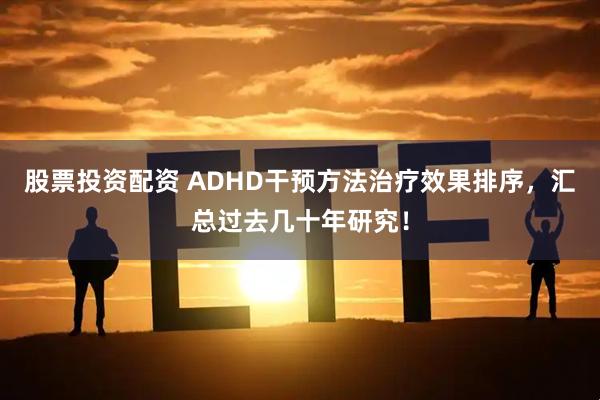 股票投资配资 ADHD干预方法治疗效果排序，汇总过去几十年研究！