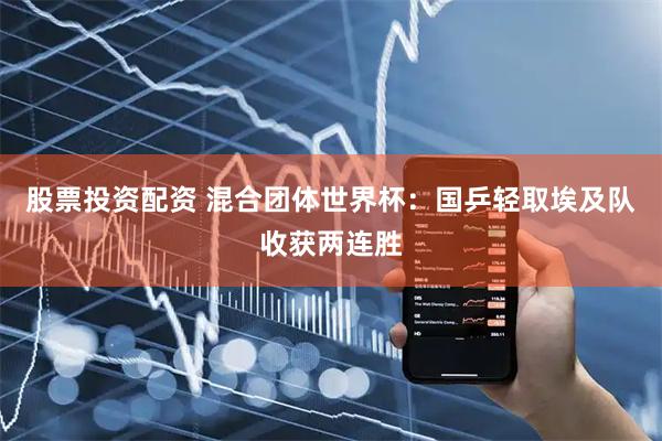 股票投资配资 混合团体世界杯：国乒轻取埃及队收获两连胜