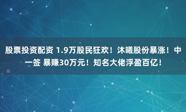 股票投资配资 1.9万股民狂欢！沐曦股份暴涨！中一签 暴赚30万元！知名大佬浮盈百亿！