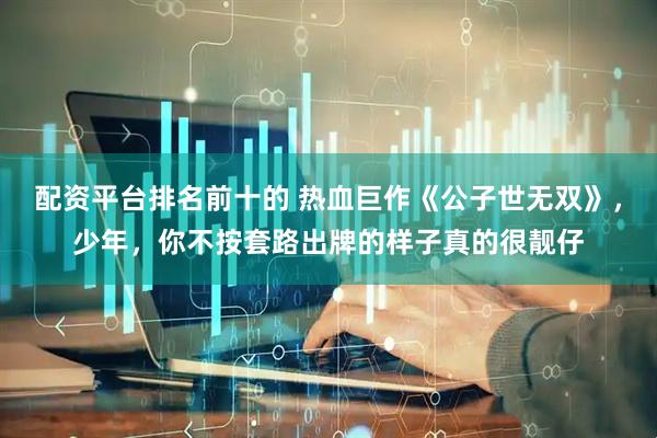 配资平台排名前十的 热血巨作《公子世无双》，少年，你不按套路出牌的样子真的很靓仔