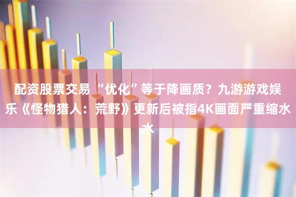 配资股票交易 “优化”等于降画质？九游游戏娱乐《怪物猎人：荒野》更新后被指4K画面严重缩水