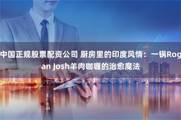 中国正规股票配资公司 厨房里的印度风情：一锅Rogan Josh羊肉咖喱的治愈魔法