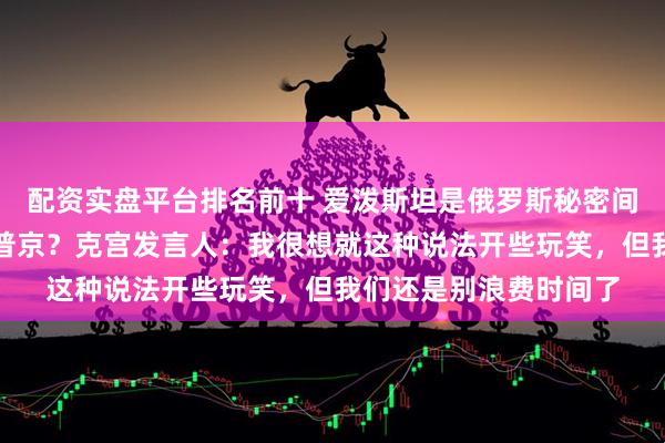 配资实盘平台排名前十 爱泼斯坦是俄罗斯秘密间谍？其文件多次提到普京？克宫发言人：我很想就这种说法开些玩笑，但我们还是别浪费时间了