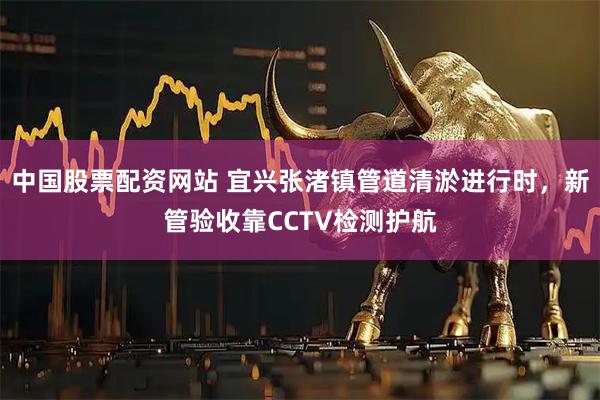 中国股票配资网站 宜兴张渚镇管道清淤进行时，新管验收靠CCTV检测护航