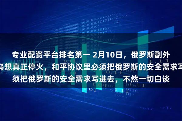 专业配资平台排名第一 2月10日，俄罗斯副外长格鲁什科直言，俄乌想真正停火，和平协议里必须把俄罗斯的安全需求写进去，不然一切白谈