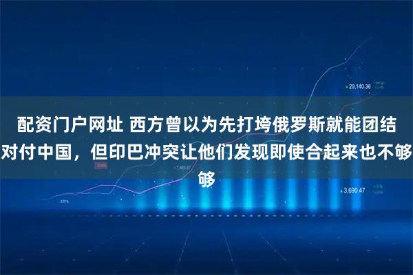 配资门户网址 西方曾以为先打垮俄罗斯就能团结对付中国，但印巴冲突让他们发现即使合起来也不够