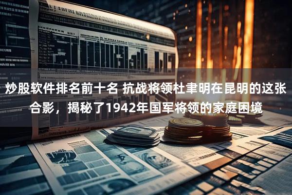 炒股软件排名前十名 抗战将领杜聿明在昆明的这张合影，揭秘了1942年国军将领的家庭困境