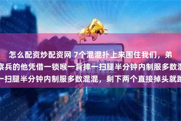 怎么配资炒配资网 7个混混扑上来围住我们，弟弟眼睛都没眨，当过侦察兵的他凭借一锁喉一背摔一扫腿半分钟内制服多数混混，剩下两个直接掉头就跑