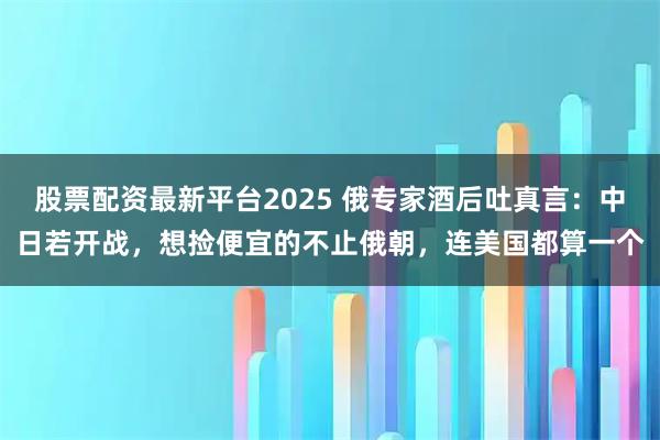 股票配资最新平台2025 俄专家酒后吐真言：中日若开战，想捡便宜的不止俄朝，连美国都算一个