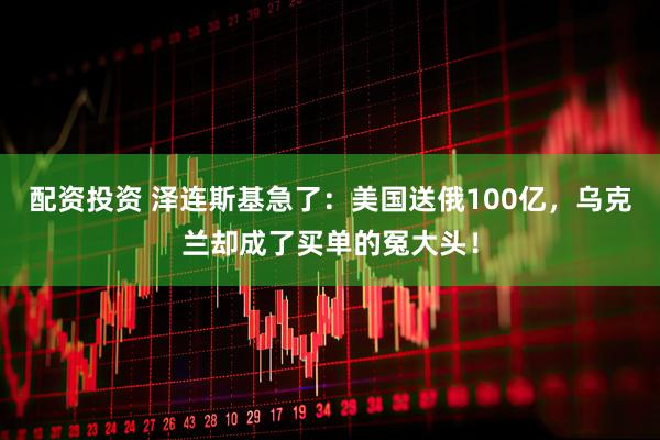 配资投资 泽连斯基急了：美国送俄100亿，乌克兰却成了买单的冤大头！