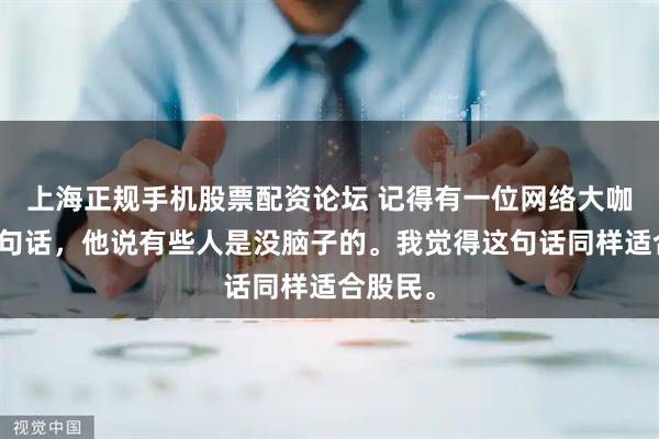 上海正规手机股票配资论坛 记得有一位网络大咖说过一句话，他说有些人是没脑子的。我觉得这句话同样适合股民。