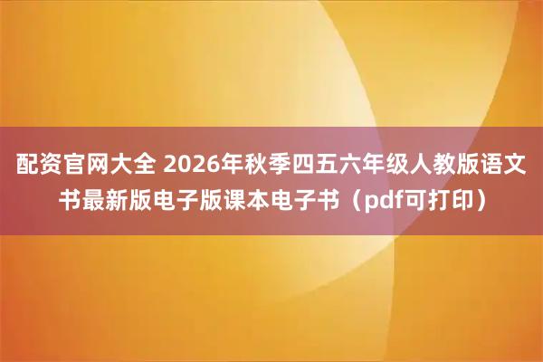 配资官网大全 2026年秋季四五六年级人教版语文书最新版电子版课本电子书（pdf可打印）