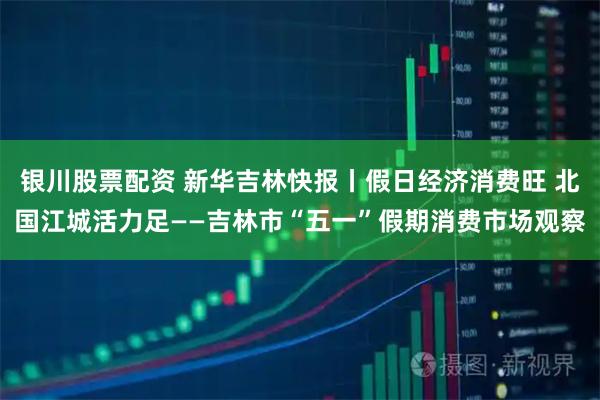 银川股票配资 新华吉林快报丨假日经济消费旺 北国江城活力足——吉林市“五一”假期消费市场观察