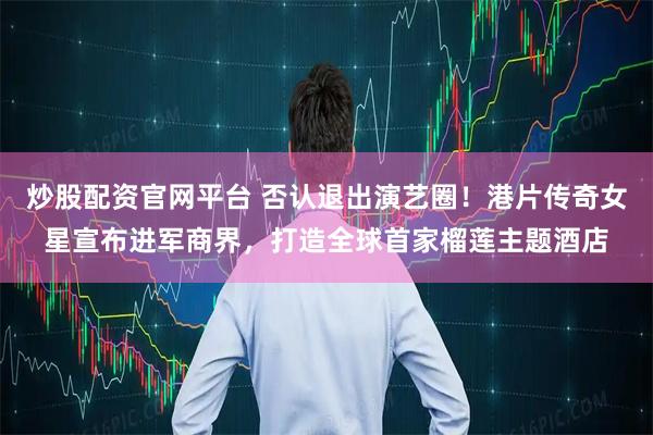 炒股配资官网平台 否认退出演艺圈！港片传奇女星宣布进军商界，打造全球首家榴莲主题酒店