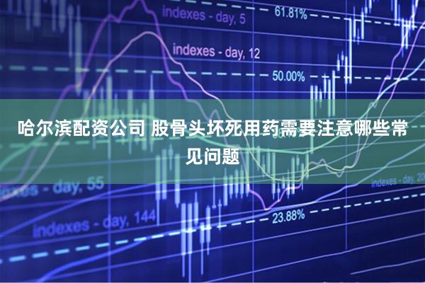 哈尔滨配资公司 股骨头坏死用药需要注意哪些常见问题