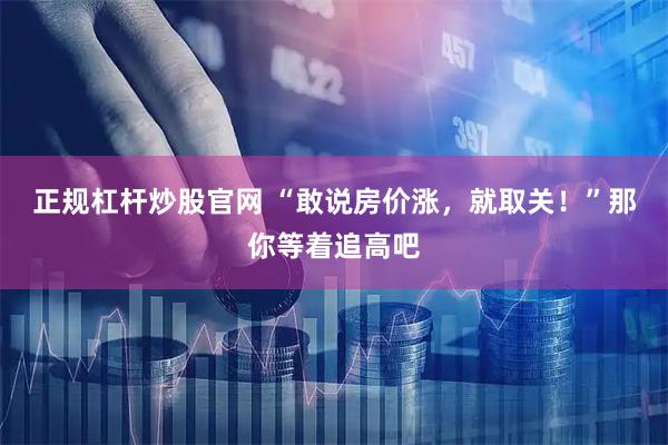 正规杠杆炒股官网 “敢说房价涨，就取关！”那你等着追高吧