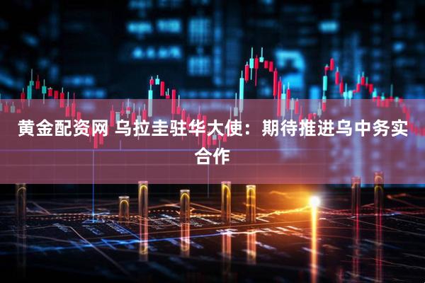 黄金配资网 乌拉圭驻华大使：期待推进乌中务实合作