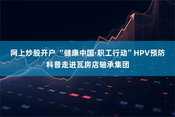 网上炒股开户 “健康中国·职工行动”HPV预防科普走进瓦房店轴承集团