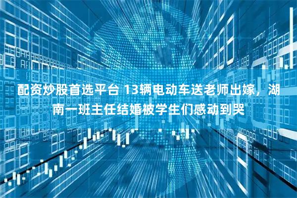 配资炒股首选平台 13辆电动车送老师出嫁，湖南一班主任结婚被学生们感动到哭