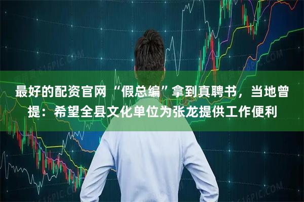 最好的配资官网 “假总编”拿到真聘书，当地曾提：希望全县文化单位为张龙提供工作便利
